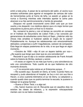 entró a toda prisa. A pesar de la carnicería del salón, el vecino tuvo
arrestos suficientes para agarrar el recogedor de cenizas del cubo
de herramientas junto al horno de leña. Le asestó un golpe en la
nunca a Dunning mientras este intentaba apartar la cama para
alcanzar a su hijo semiinconsciente y herido de gravedad.
Despues me quedé inconciente como Ellen solo que yo tuve
suerte y me desperté. Los médicos dijeron que a lo mejor tenían que
amputarme la pierna pero al final no lo hicieron.
No, conservó la pierna y con el tiempo se convirtió en conserje
en el Instituto de Secundaria de Lisbon Falls y fue conocido por
generaciones de estudiantes como Harry el Sapo. ¿Habrían sido los
chicos más amables si hubieran sabido el origen de la cojera?
Probablemente no. Aunque los adolescentes son emocionalmente
delicados y propensos a sufrir magulladuras, carecen de compasión.
Ésta llega en etapas posteriores de la vida, si es que llega en algún
momento.
—Octubre de 1958 —dijo Al con un áspero ladrido por voz—.
¿Se supone que tengo que creer que es una coincidencia?
Recordé lo que le dije a la versión adolescente de Frank Anicetti
sobre la historia de Shirley Jackson y sonreí.
—A veces un cigarro no es más que humo y una coincidencia es
solo una coincidencia. Todo cuanto sé es que hablamos de otro
momento divisorio.
—¿Y no encontré esta noticia en el Enterprise porque…?
—No sucedió aquí. Sucedió en Derry, al norte. Cuando Harry se
recuperó y pudo abandonar el hospital, se fue a vivir con sus tíos a
Haven, a unos cuarenta kilómetros al sur de Derry. Le adoptaron y,
cuando quedó claro que no podría terminar la escuela, le pusieron a
trabajar en la granja familiar.
—Suena a Oliver Twist, o a algo así.
—No, fueron buenos con él. Recuerda que en aquellos días no
existían las clases de refuerzo, y la expresión «discapacitado
mental» aún no se había inventado…
 