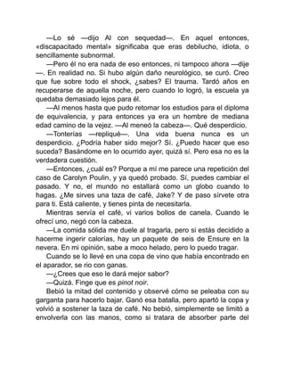 —Lo sé —dijo Al con sequedad—. En aquel entonces,
«discapacitado mental» significaba que eras debilucho, idiota, o
sencillamente subnormal.
—Pero él no era nada de eso entonces, ni tampoco ahora —dije
—. En realidad no. Si hubo algún daño neurológico, se curó. Creo
que fue sobre todo el shock, ¿sabes? El trauma. Tardó años en
recuperarse de aquella noche, pero cuando lo logró, la escuela ya
quedaba demasiado lejos para él.
—Al menos hasta que pudo retomar los estudios para el diploma
de equivalencia, y para entonces ya era un hombre de mediana
edad camino de la vejez. —Al meneó la cabeza—. Qué desperdicio.
—Tonterías —repliqué—. Una vida buena nunca es un
desperdicio. ¿Podría haber sido mejor? Sí. ¿Puedo hacer que eso
suceda? Basándome en lo ocurrido ayer, quizá sí. Pero esa no es la
verdadera cuestión.
—Entonces, ¿cuál es? Porque a mí me parece una repetición del
caso de Carolyn Poulin, y ya quedó probado. Sí, puedes cambiar el
pasado. Y no, el mundo no estallará como un globo cuando lo
hagas. ¿Me sirves una taza de café, Jake? Y de paso sírvete otra
para ti. Está caliente, y tienes pinta de necesitarla.
Mientras servía el café, vi varios bollos de canela. Cuando le
ofrecí uno, negó con la cabeza.
—La comida sólida me duele al tragarla, pero si estás decidido a
hacerme ingerir calorías, hay un paquete de seis de Ensure en la
nevera. En mi opinión, sabe a moco helado, pero lo puedo tragar.
Cuando se lo llevé en una copa de vino que había encontrado en
el aparador, se rio con ganas.
—¿Crees que eso le dará mejor sabor?
—Quizá. Finge que es pinot noir.
Bebió la mitad del contenido y observé cómo se peleaba con su
garganta para hacerlo bajar. Ganó esa batalla, pero apartó la copa y
volvió a sostener la taza de café. No bebió, simplemente se limitó a
envolverla con las manos, como si tratara de absorber parte del
 