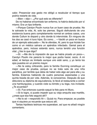 calor. Presenciar ese gesto me obligó a recalcular el tiempo que
podría restarle de vida.
—Bien —dijo—. ¿Por qué esto es diferente?
De no haberse encontrado tan enfermo, lo habría deducido por sí
mismo. Era un tipo brillante.
—Porque Carolyn Poulin nunca fue un buen caso de prueba. No
le salvaste la vida, Al, solo las piernas. Siguió disfrutando de una
existencia buena pero completamente normal en ambos casos, uno
donde Cullum le disparó y otro donde tú interviniste. En ninguno de
los dos se casó ni tuvo hijos. Es como… —Vacilé un poco en busca
de un ejemplo adecuado—. No te ofendas, Al, pero lo que hiciste fue
como si un médico salvara un apéndice infectado. Genial para el
apéndice, pero, incluso estando sano, nunca tendrá una función
vital. ¿Ves lo que digo?
—Sí. —Me dio la impresión de que se había picado un poco—.
Carolyn Poulin me parecía lo mejor que podía hacer, socio. A mi
edad, el tiempo es limitado aunque uno esté sano, y yo tenía los
ojos puestos en un premio mayor.
—No te estoy criticando, pero la familia Dunning constituye un
mejor caso de prueba, porque no se trata solo de una niña
paralítica, por terrible que deba de haber sido algo así para ella y su
familia. Estamos hablando de cuatro personas asesinadas y una
quinta lisiada de por vida. Además, le conocemos. Después de que
obtuviera su diploma de equivalencia, le llevé al restaurante a comer
una hamburguesa, y cuando viste su birrete y su toga, nos invitaste.
¿Te acuerdas?
—Sí. Fue entonces cuando saqué la foto para mi Muro.
—Si lo logro, si puedo impedir que su viejo empuñe ese martillo,
¿crees que esa foto seguirá allí?
—No lo sé —respondió Al—. Quizá no. Para empezar, es posible
que ni siquiera yo recuerde que estuvo allí.
Tantas hipótesis teóricas me superaban, así que no añadí ningún
comentario.
 