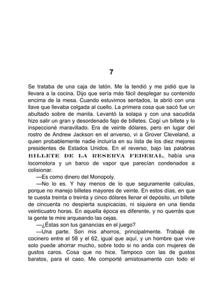 7
Se trataba de una caja de latón. Me la tendió y me pidió que la
llevara a la cocina. Dijo que sería más fácil desplegar su contenido
encima de la mesa. Cuando estuvimos sentados, la abrió con una
llave que llevaba colgada al cuello. La primera cosa que sacó fue un
abultado sobre de manila. Levantó la solapa y con una sacudida
hizo salir un gran y desordenado fajo de billetes. Cogí un billete y lo
inspeccioné maravillado. Era de veinte dólares, pero en lugar del
rostro de Andrew Jackson en el anverso, vi a Grover Cleveland, a
quien probablemente nadie incluiría en su lista de los diez mejores
presidentes de Estados Unidos. En el reverso, bajo las palabras
BILLETE DE LA RESERVA FEDERAL, había una
locomotora y un barco de vapor que parecían condenados a
colisionar.
—Es como dinero del Monopoly.
—No lo es. Y hay menos de lo que seguramente calculas,
porque no manejo billetes mayores de veinte. En estos días, en que
te cuesta treinta o treinta y cinco dólares llenar el depósito, un billete
de cincuenta no despierta suspicacias, ni siquiera en una tienda
veinticuatro horas. En aquella época es diferente, y no querrás que
la gente te mire arqueando las cejas.
—¿Éstas son tus ganancias en el juego?
—Una parte. Son mis ahorros, principalmente. Trabajé de
cocinero entre el 58 y el 62, igual que aquí, y un hombre que vive
solo puede ahorrar mucho, sobre todo si no anda con mujeres de
gustos caros. Cosa que no hice. Tampoco con las de gustos
baratos, para el caso. Me comporté amistosamente con todo el
 