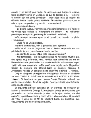 mundo y no intimé con nadie. Te aconsejo que hagas lo mismo,
tanto en Derry como en Dallas, si es que te decides a ir. —Removió
el dinero con un dedo escuálido—. Hay poco más de nueve mil
dólares, hasta donde puedo recordar. Te alcanza para comprar lo
mismo que comprarías hoy en día con sesenta mil.
Contemplé el dinero.
—El dinero vuelve. Permanece, independientemente del número
de veces que utilices la madriguera de conejo. —Ya habíamos
pasado por ese punto, pero seguía intentando asimilarlo.
—Sí, aunque también sigue en el pasado; un reinicio completo,
¿recuerdas?
—¿Eso no es una paradoja?
Me miró, demacrado, con la paciencia casi agotada.
—No lo sé. Hacer preguntas que no tienen respuesta es una
pérdida de tiempo, y a mí no me queda mucho.
—Lo siento, lo siento. ¿Qué más tienes ahí dentro?
—No demasiado. Pero lo bueno es que no necesitas mucho. Era
una época muy diferente, Jake. Puedes leer acerca de ella en los
libros de historia, pero no la comprenderás del todo hasta que hayas
vivido allí una temporada. —Me pasó una tarjeta de la Seguridad
Social. El número era 005-52-0223; el nombre, George T.
Amberson. Al sacó un bolígrafo de la caja y me lo tendió—. Fírmala.
Cogí el bolígrafo, un regalo de propaganda. Escrito en el lateral
se leía CONFÍE SU VEHÍCULO AL HOMBRE QUE PORTE LA ESTRELLA
TEXACO. Sintiéndome un poco como Daniel Webster sellando su
pacto con el diablo, firmé la tarjeta. Cuando intenté devolvérsela,
negó con la cabeza.
El siguiente artículo consistía en un permiso de conducir de
Maine, a nombre de George T. Amberson, donde se declaraba que
yo medía un metro noventa y dos, tenía ojos azules, cabello
castaño, y pesaba ochenta y cinco kilos. Había nacido el 22 de abril
de 1923 y vivía en el 19 de Bluebird Lane, en Sabattus, que
casualmente era mi residencia en 2011.
 