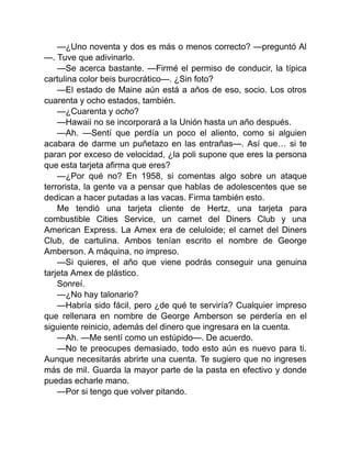 —¿Uno noventa y dos es más o menos correcto? —preguntó Al
—. Tuve que adivinarlo.
—Se acerca bastante. —Firmé el permiso de conducir, la típica
cartulina color beis burocrático—. ¿Sin foto?
—El estado de Maine aún está a años de eso, socio. Los otros
cuarenta y ocho estados, también.
—¿Cuarenta y ocho?
—Hawaii no se incorporará a la Unión hasta un año después.
—Ah. —Sentí que perdía un poco el aliento, como si alguien
acabara de darme un puñetazo en las entrañas—. Así que… si te
paran por exceso de velocidad, ¿la poli supone que eres la persona
que esta tarjeta afirma que eres?
—¿Por qué no? En 1958, si comentas algo sobre un ataque
terrorista, la gente va a pensar que hablas de adolescentes que se
dedican a hacer putadas a las vacas. Firma también esto.
Me tendió una tarjeta cliente de Hertz, una tarjeta para
combustible Cities Service, un carnet del Diners Club y una
American Express. La Amex era de celuloide; el carnet del Diners
Club, de cartulina. Ambos tenían escrito el nombre de George
Amberson. A máquina, no impreso.
—Si quieres, el año que viene podrás conseguir una genuina
tarjeta Amex de plástico.
Sonreí.
—¿No hay talonario?
—Habría sido fácil, pero ¿de qué te serviría? Cualquier impreso
que rellenara en nombre de George Amberson se perdería en el
siguiente reinicio, además del dinero que ingresara en la cuenta.
—Ah. —Me sentí como un estúpido—. De acuerdo.
—No te preocupes demasiado, todo esto aún es nuevo para ti.
Aunque necesitarás abrirte una cuenta. Te sugiero que no ingreses
más de mil. Guarda la mayor parte de la pasta en efectivo y donde
puedas echarle mano.
—Por si tengo que volver pitando.
 