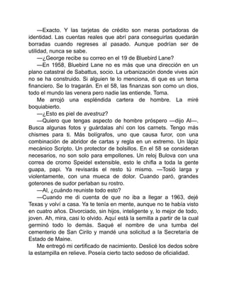 —Exacto. Y las tarjetas de crédito son meras portadoras de
identidad. Las cuentas reales que abrí para conseguirlas quedarán
borradas cuando regreses al pasado. Aunque podrían ser de
utilidad, nunca se sabe.
—¿George recibe su correo en el 19 de Bluebird Lane?
—En 1958, Bluebird Lane no es más que una dirección en un
plano catastral de Sabattus, socio. La urbanización donde vives aún
no se ha construido. Si alguien te lo menciona, di que es un tema
financiero. Se lo tragarán. En el 58, las finanzas son como un dios,
todo el mundo las venera pero nadie las entiende. Toma.
Me arrojó una espléndida cartera de hombre. La miré
boquiabierto.
—¿Esto es piel de avestruz?
—Quiero que tengas aspecto de hombre próspero —dijo Al—.
Busca algunas fotos y guárdalas ahí con los carnets. Tengo más
chismes para ti. Más bolígrafos, uno que causa furor, con una
combinación de abridor de cartas y regla en un extremo. Un lápiz
mecánico Scripto. Un protector de bolsillos. En el 58 se consideran
necesarios, no son solo para empollones. Un reloj Bulova con una
correa de cromo Speidel extensible, esto le chifla a toda la gente
guapa, papi. Ya revisarás el resto tú mismo. —Tosió larga y
violentamente, con una mueca de dolor. Cuando paró, grandes
goterones de sudor perlaban su rostro.
—Al, ¿cuándo reuniste todo esto?
—Cuando me di cuenta de que no iba a llegar a 1963, dejé
Texas y volví a casa. Ya te tenía en mente, aunque no te había visto
en cuatro años. Divorciado, sin hijos, inteligente y, lo mejor de todo,
joven. Ah, mira, casi lo olvido. Aquí está la semilla a partir de la cual
germinó todo lo demás. Saqué el nombre de una tumba del
cementerio de San Cirilo y mandé una solicitud a la Secretaría de
Estado de Maine.
Me entregó mi certificado de nacimiento. Deslicé los dedos sobre
la estampilla en relieve. Poseía cierto tacto sedoso de oficialidad.
 