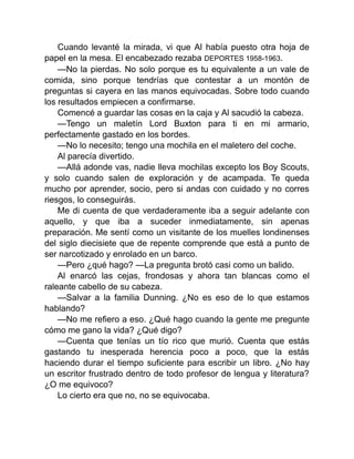 Cuando levanté la mirada, vi que Al había puesto otra hoja de
papel en la mesa. El encabezado rezaba DEPORTES 1958-1963.
—No la pierdas. No solo porque es tu equivalente a un vale de
comida, sino porque tendrías que contestar a un montón de
preguntas si cayera en las manos equivocadas. Sobre todo cuando
los resultados empiecen a confirmarse.
Comencé a guardar las cosas en la caja y Al sacudió la cabeza.
—Tengo un maletín Lord Buxton para ti en mi armario,
perfectamente gastado en los bordes.
—No lo necesito; tengo una mochila en el maletero del coche.
Al parecía divertido.
—Allá adonde vas, nadie lleva mochilas excepto los Boy Scouts,
y solo cuando salen de exploración y de acampada. Te queda
mucho por aprender, socio, pero si andas con cuidado y no corres
riesgos, lo conseguirás.
Me di cuenta de que verdaderamente iba a seguir adelante con
aquello, y que iba a suceder inmediatamente, sin apenas
preparación. Me sentí como un visitante de los muelles londinenses
del siglo diecisiete que de repente comprende que está a punto de
ser narcotizado y enrolado en un barco.
—Pero ¿qué hago? —La pregunta brotó casi como un balido.
Al enarcó las cejas, frondosas y ahora tan blancas como el
raleante cabello de su cabeza.
—Salvar a la familia Dunning. ¿No es eso de lo que estamos
hablando?
—No me refiero a eso. ¿Qué hago cuando la gente me pregunte
cómo me gano la vida? ¿Qué digo?
—Cuenta que tenías un tío rico que murió. Cuenta que estás
gastando tu inesperada herencia poco a poco, que la estás
haciendo durar el tiempo suficiente para escribir un libro. ¿No hay
un escritor frustrado dentro de todo profesor de lengua y literatura?
¿O me equivoco?
Lo cierto era que no, no se equivocaba.
 