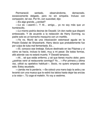 Permaneció sentado, observándome, demacrado,
excesivamente delgado, pero no sin simpatía. Incluso con
compasión, tal vez. Por fin, con suavidad, dijo:
—Es algo grande, ¿verdad?
—Lo es —asentí—. Y Al… amigo… yo no soy más que un
hombrecillo.
—Lo mismo podría decirse de Oswald. Un don nadie que disparó
emboscado. Y de acuerdo a la redacción de Harry Dunning, su
padre solo es un borracho mezquino con un martillo.
—Ya no. Murió de una intoxicación estomacal aguda en la
Prisión Estatal de Shawshank. Harry decía que probablemente fue
por culpa de tuba mal fermentada. Es…
—Sí, conozco ese brebaje. Estuve destinado en las Filipinas y vi
cómo se hacía, incluso lo bebí, muy a mi pesar. De todas formas,
allá adonde vas no estará muerto. Y Oswald tampoco.
—Al… sé que estás enfermo, y sé que tienes mucho dolor, pero
¿podrías venir al restaurante conmigo? Yo… —Por primera y última
vez, utilicé su apelativo habitual—. Socio, no quiero empezar esto
solo. Estoy asustado.
—Jamás me lo perdería. —Se colocó una mano bajo la axila y se
levantó con una mueca que le estiró los labios hasta dejar las encías
a la vista—. Tú coge el maletín. Yo voy a vestirme.
 