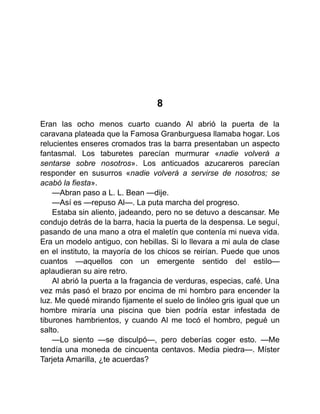 8
Eran las ocho menos cuarto cuando Al abrió la puerta de la
caravana plateada que la Famosa Granburguesa llamaba hogar. Los
relucientes enseres cromados tras la barra presentaban un aspecto
fantasmal. Los taburetes parecían murmurar «nadie volverá a
sentarse sobre nosotros». Los anticuados azucareros parecían
responder en susurros «nadie volverá a servirse de nosotros; se
acabó la fiesta».
—Abran paso a L. L. Bean —dije.
—Así es —repuso Al—. La puta marcha del progreso.
Estaba sin aliento, jadeando, pero no se detuvo a descansar. Me
condujo detrás de la barra, hacia la puerta de la despensa. Le seguí,
pasando de una mano a otra el maletín que contenía mi nueva vida.
Era un modelo antiguo, con hebillas. Si lo llevara a mi aula de clase
en el instituto, la mayoría de los chicos se reirían. Puede que unos
cuantos —aquellos con un emergente sentido del estilo—
aplaudieran su aire retro.
Al abrió la puerta a la fragancia de verduras, especias, café. Una
vez más pasó el brazo por encima de mi hombro para encender la
luz. Me quedé mirando fijamente el suelo de linóleo gris igual que un
hombre miraría una piscina que bien podría estar infestada de
tiburones hambrientos, y cuando Al me tocó el hombro, pegué un
salto.
—Lo siento —se disculpó—, pero deberías coger esto. —Me
tendía una moneda de cincuenta centavos. Media piedra—. Míster
Tarjeta Amarilla, ¿te acuerdas?
 
