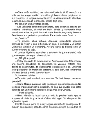 —Claro. —En realidad, me había olvidado de él. El corazón me
latía tan fuerte que sentía como si los globos oculares palpitaran en
sus cuencas. La lengua me sabía como un viejo retazo de alfombra,
y cuando me entregó la moneda, casi la dejé caer.
Me echó un último vistazo crítico.
—Los vaqueros están bien por ahora, pero deberías pasarte por
Mason’s Menswear, al final de Main Street, y comprarte unos
pantalones antes de partir hacia el norte. Los de sarga caqui o unos
Pendletons son perfectos para diario. Para vestir, unos Ban-Lon.
—¿Ban-Lon?
—Tú pídelos, ellos sabrán. Además, necesitarás algunas
camisas de vestir, y con el tiempo, un traje. Y corbatas y un alfiler.
Cómprate también un sombrero. No una gorra de béisbol sino un
buen sombrero de paja.
Vi que las lágrimas asomaban a sus ojos, lo que me aterró más
que cualquier cosa que hubiera dicho.
—¿Al? ¿Qué pasa?
—Estoy asustado, lo mismo que tú. Aunque no hace falta montar
una escena sensiblera de despedida. Si vuelves, estarás aquí
dentro de dos minutos, da igual cuánto te quedes en el 58. El tiempo
justo para poner en marcha la cafetera. Si sale bien, nos tomaremos
una taza juntos y me lo contarás todo.
Si. Inmensa palabra.
—También podrías decir una oración. Te dará tiempo de rezar,
¿verdad?
—Claro. Rezaré para que todo transcurra sin complicaciones. No
te dejes impresionar por la situación, no sea que olvides que estás
tratando con un hombre peligroso, quizá más que Oswald.
—Tendré cuidado.
—Bien. Mantén la boca cerrada todo lo posible hasta que te
adaptes al dialecto y a la atmósfera del lugar. Ve despacio. No
agites las aguas.
Intenté sonreír, pero no estoy seguro de haberlo conseguido. El
maletín parecía muy pesado, como si estuviera lleno de piedras en
 