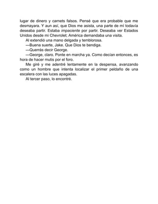 lugar de dinero y carnets falsos. Pensé que era probable que me
desmayara. Y aun así, que Dios me asista, una parte de mí todavía
deseaba partir. Estaba impaciente por partir. Deseaba ver Estados
Unidos desde mi Chevrolet; América demandaba una visita.
Al extendió una mano delgada y temblorosa.
—Buena suerte, Jake. Que Dios te bendiga.
—Querrás decir George.
—George, claro. Ponte en marcha ya. Como decían entonces, es
hora de hacer mutis por el foro.
Me giré y me adentré lentamente en la despensa, avanzando
como un hombre que intenta localizar el primer peldaño de una
escalera con las luces apagadas.
Al tercer paso, lo encontré.
 