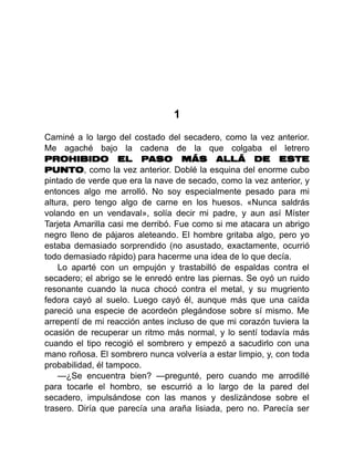 1
Caminé a lo largo del costado del secadero, como la vez anterior.
Me agaché bajo la cadena de la que colgaba el letrero
PROHIBIDO EL PASO MÁS ALLÁ DE ESTE
PUNTO, como la vez anterior. Doblé la esquina del enorme cubo
pintado de verde que era la nave de secado, como la vez anterior, y
entonces algo me arrolló. No soy especialmente pesado para mi
altura, pero tengo algo de carne en los huesos. «Nunca saldrás
volando en un vendaval», solía decir mi padre, y aun así Míster
Tarjeta Amarilla casi me derribó. Fue como si me atacara un abrigo
negro lleno de pájaros aleteando. El hombre gritaba algo, pero yo
estaba demasiado sorprendido (no asustado, exactamente, ocurrió
todo demasiado rápido) para hacerme una idea de lo que decía.
Lo aparté con un empujón y trastabilló de espaldas contra el
secadero; el abrigo se le enredó entre las piernas. Se oyó un ruido
resonante cuando la nuca chocó contra el metal, y su mugriento
fedora cayó al suelo. Luego cayó él, aunque más que una caída
pareció una especie de acordeón plegándose sobre sí mismo. Me
arrepentí de mi reacción antes incluso de que mi corazón tuviera la
ocasión de recuperar un ritmo más normal, y lo sentí todavía más
cuando el tipo recogió el sombrero y empezó a sacudirlo con una
mano roñosa. El sombrero nunca volvería a estar limpio, y, con toda
probabilidad, él tampoco.
—¿Se encuentra bien? —pregunté, pero cuando me arrodillé
para tocarle el hombro, se escurrió a lo largo de la pared del
secadero, impulsándose con las manos y deslizándose sobre el
trasero. Diría que parecía una araña lisiada, pero no. Parecía ser
 