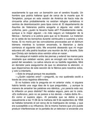 exactamente lo que era: un borrachín con el cerebro licuado. Un
hombre que podría hallarse igual de cerca de la muerte que Al
Templeton, porque en esta versión de América de hacía más de
cincuenta años probablemente no existían refugios caritativos ni
centros de desintoxicación para tipos como él. El departamento de
Asuntos de Veteranos podría acogerle si alguna vez vistió el
uniforme, pero ¿quién le llevaría hasta allí? Probablemente nadie,
aunque a lo mejor alguien —lo más seguro un trabajador de la
fábrica— llamaría a la policía para que se lo llevaran. Le meterían
en la celda de los borrachos durante veinticuatro o cuarenta y ocho
horas. Si no moría por las convulsiones provocadas por el delírium
trémens mientras lo tuvieran encerrado, le liberarían y daría
comienzo el siguiente ciclo. Me encontré deseando que mi mujer
estuviera allí; ella podría localizar una reunión de AA y llevarle. Solo
que Christy aún tardaría otros veintiún años en nacer.
Me coloqué el maletín entre las piernas y extendí las manos para
mostrarle que estaban vacías, pero se encogió aún más contra la
pared del secadero. La saliva relucía en su barbilla regordeta. Miré
en derredor para asegurarme de que no atraíamos la atención, vi
que disponíamos de esta sección de la fábrica para nosotros solos,
y volví a intentarlo.
—Solo te empujé porque me asustaste.
—¿Quién cojones eres? —preguntó, su voz quebrada osciló a
través de cinco registros diferentes.
Si no hubiera oído la pregunta en mi anterior visita, ni siquiera
habría tenido una vaga idea de lo que preguntaba… y aunque la
manera de arrastrar las palabras era idéntica, ¿no parecía esta vez
la inflexión un poco distinta? No estaba seguro, pero así lo creía.
«Es inofensivo, pero no se parece a los demás —había dicho Al—.
Es como si supiera algo». Al pensaba que se debía a que
casualmente a las 11.58 de la mañana del 9 de septiembre de 1958
se hallaba tomando el sol cerca de la madriguera de conejo, y que
era susceptible a su influencia. De la misma manera que uno puede
producir interferencias en la pantalla de un televisor si enciende una
 