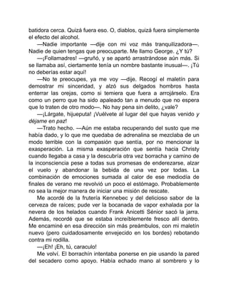 batidora cerca. Quizá fuera eso. O, diablos, quizá fuera simplemente
el efecto del alcohol.
—Nadie importante —dije con mi voz más tranquilizadora—.
Nadie de quien tengas que preocuparte. Me llamo George. ¿Y tú?
—¡Follamadres! —gruñó, y se apartó arrastrándose aún más. Si
se llamaba así, ciertamente tenía un nombre bastante inusual—. ¡Tú
no deberías estar aquí!
—No te preocupes, ya me voy —dije. Recogí el maletín para
demostrar mi sinceridad, y alzó sus delgados hombros hasta
enterrar las orejas, como si temiera que fuera a arrojárselo. Era
como un perro que ha sido apaleado tan a menudo que no espera
que lo traten de otro modo—. No hay pena sin delito, ¿vale?
—¡Lárgate, hijueputa! ¡Vuélvete al lugar del que hayas venido y
déjame en paz!
—Trato hecho. —Aún me estaba recuperando del susto que me
había dado, y lo que me quedaba de adrenalina se mezclaba de un
modo terrible con la compasión que sentía, por no mencionar la
exasperación. La misma exasperación que sentía hacia Christy
cuando llegaba a casa y la descubría otra vez borracha y camino de
la inconsciencia pese a todas sus promesas de enderezarse, alzar
el vuelo y abandonar la bebida de una vez por todas. La
combinación de emociones sumada al calor de ese mediodía de
finales de verano me revolvió un poco el estómago. Probablemente
no sea la mejor manera de iniciar una misión de rescate.
Me acordé de la frutería Kennebec y del delicioso sabor de la
cerveza de raíces; pude ver la bocanada de vapor exhalada por la
nevera de los helados cuando Frank Anicetti Sénior sacó la jarra.
Además, recordé que se estaba increíblemente fresco allí dentro.
Me encaminé en esa dirección sin más preámbulos, con mi maletín
nuevo (pero cuidadosamente envejecido en los bordes) rebotando
contra mi rodilla.
—¡Eh! ¡Eh, tú, caraculo!
Me volví. El borrachín intentaba ponerse en pie usando la pared
del secadero como apoyo. Había echado mano al sombrero y lo
 