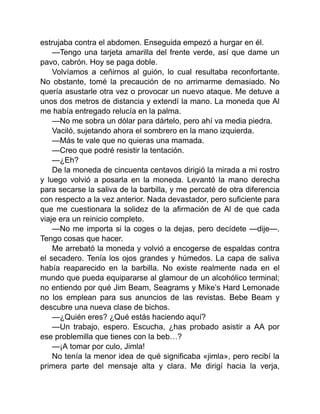 estrujaba contra el abdomen. Enseguida empezó a hurgar en él.
—Tengo una tarjeta amarilla del frente verde, así que dame un
pavo, cabrón. Hoy se paga doble.
Volvíamos a ceñirnos al guión, lo cual resultaba reconfortante.
No obstante, tomé la precaución de no arrimarme demasiado. No
quería asustarle otra vez o provocar un nuevo ataque. Me detuve a
unos dos metros de distancia y extendí la mano. La moneda que Al
me había entregado relucía en la palma.
—No me sobra un dólar para dártelo, pero ahí va media piedra.
Vaciló, sujetando ahora el sombrero en la mano izquierda.
—Más te vale que no quieras una mamada.
—Creo que podré resistir la tentación.
—¿Eh?
De la moneda de cincuenta centavos dirigió la mirada a mi rostro
y luego volvió a posarla en la moneda. Levantó la mano derecha
para secarse la saliva de la barbilla, y me percaté de otra diferencia
con respecto a la vez anterior. Nada devastador, pero suficiente para
que me cuestionara la solidez de la afirmación de Al de que cada
viaje era un reinicio completo.
—No me importa si la coges o la dejas, pero decídete —dije—.
Tengo cosas que hacer.
Me arrebató la moneda y volvió a encogerse de espaldas contra
el secadero. Tenía los ojos grandes y húmedos. La capa de saliva
había reaparecido en la barbilla. No existe realmente nada en el
mundo que pueda equipararse al glamour de un alcohólico terminal;
no entiendo por qué Jim Beam, Seagrams y Mike’s Hard Lemonade
no los emplean para sus anuncios de las revistas. Bebe Beam y
descubre una nueva clase de bichos.
—¿Quién eres? ¿Qué estás haciendo aquí?
—Un trabajo, espero. Escucha, ¿has probado asistir a AA por
ese problemilla que tienes con la beb…?
—¡A tomar por culo, Jimla!
No tenía la menor idea de qué significaba «jimla», pero recibí la
primera parte del mensaje alta y clara. Me dirigí hacia la verja,
 