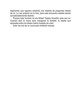 esperando que siguiera soltando una retahíla de preguntas detrás
de mí. La vez anterior no lo hizo, pero este encuentro estaba siendo
considerablemente distinto.
Porque este hombre no era Míster Tarjeta Amarilla; esta vez no.
Cuando alzó la mano para enjugarse la barbilla, la tarjeta que
apresaba entre los dedos había mudado de color.
Esta vez era de un sucio pero brillante naranja.
 