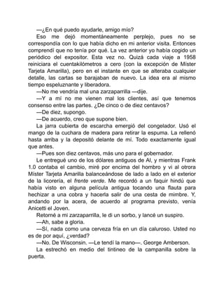 —¿En qué puedo ayudarle, amigo mío?
Eso me dejó momentáneamente perplejo, pues no se
correspondía con lo que había dicho en mi anterior visita. Entonces
comprendí que no tenía por qué. La vez anterior yo había cogido un
periódico del expositor. Esta vez no. Quizá cada viaje a 1958
reiniciara el cuentakilómetros a cero (con la excepción de Míster
Tarjeta Amarilla), pero en el instante en que se alteraba cualquier
detalle, las cartas se barajaban de nuevo. La idea era al mismo
tiempo espeluznante y liberadora.
—No me vendría mal una zarzaparrilla —dije.
—Y a mí no me vienen mal los clientes, así que tenemos
consenso entre las partes. ¿De cinco o de diez centavos?
—De diez, supongo.
—De acuerdo, creo que supone bien.
La jarra cubierta de escarcha emergió del congelador. Usó el
mango de la cuchara de madera para retirar la espuma. La rellenó
hasta arriba y la depositó delante de mí. Todo exactamente igual
que antes.
—Pues son diez centavos, más uno para el gobernador.
Le entregué uno de los dólares antiguos de Al, y mientras Frank
1.0 contaba el cambio, miré por encima del hombro y vi al otrora
Míster Tarjeta Amarilla balanceándose de lado a lado en el exterior
de la licorería, el frente verde. Me recordó a un faquir hindú que
había visto en alguna película antigua tocando una flauta para
hechizar a una cobra y hacerla salir de una cesta de mimbre. Y,
andando por la acera, de acuerdo al programa previsto, venía
Anicetti el Joven.
Retorné a mi zarzaparrilla, le di un sorbo, y lancé un suspiro.
—Ah, sabe a gloria.
—Sí, nada como una cerveza fría en un día caluroso. Usted no
es de por aquí, ¿verdad?
—No. De Wisconsin. —Le tendí la mano—. George Amberson.
La estrechó en medio del tintineo de la campanilla sobre la
puerta.
 