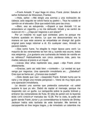 —Frank Anicetti. Y aquí llega mi chico, Frank Júnior. Saluda al
señor Amberson de Wisconsin, Frankie.
—Hola, señor. —Me dirigió una sonrisa y una inclinación de
cabeza; acto seguido se volvió hacia su padre—. Titus ha subido el
camión en el elevador. Dice que estará listo para las cinco.
—Bien, eso es estupendo. —Esperé a que Anicetti 1.0 se
encendiera un cigarrillo, y no me defraudó. Inhaló y se centró de
nuevo en mí—. ¿Viaja por negocios o por placer?
Por un instante no supe qué contestar, pero no porque me
hubiera quedado en blanco. Lo que me desconcertaba era la
manera en que esta escena se empeñaba en divergir del guión
original para luego retornar a él. En cualquier caso, Anicetti no
pareció notarlo.
—Sea como fuere, ha elegido la mejor época para venir. La
mayoría de los veraneantes se han ido y, cuando eso ocurre, todos
nos relajamos. ¿Le gustaría una cucharada de helado de vainilla en
su refresco? Habitualmente son cinco centavos más, pero los
martes reduzco el precio a un níquel.
—Llevas diez años repitiendo eso, papá —dijo Frank Júnior
afablemente.
—Gracias, pero así está bien —contesté—. La verdad es que
vengo por negocios. Una operación inmobiliaria en… ¿Sabattus?
Creo que se llama así. ¿Conoce esa ciudad?
—Solo desde que nací —respondió Frank. Exhaló humo por la
nariz y me dirigió una mirada perspicaz—. Viene de muy lejos para
una operación inmobiliaria.
Le devolví una sonrisa que pretendía comunicar «si usted
supiera lo que yo sé». Debió de captar el mensaje, porque me
respondió con un guiño. La campanilla sobre la puerta tintineó y
entraron las compradoras de fruta. El reloj de pared con la leyenda
BEBE CAFÉ CHEER-UP marcaba las 12.28. Por lo visto, la parte del
guión donde Frank Júnior y yo comentábamos la historia de Shirley
Jackson había sido tachada de este borrador. Me terminé la
zarzaparrilla en tres largos tragos, y de inmediato un calambre me
 