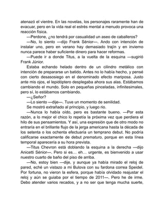 atenazó el vientre. En las novelas, los personajes raramente han de
evacuar, pero en la vida real el estrés mental a menudo provoca una
reacción física.
—Perdone, ¿no tendrá por casualidad un aseo de caballeros?
—No, lo siento —dijo Frank Sénior—. Ando con intención de
instalar uno, pero en verano hay demasiado trajín y en invierno
nunca parece haber suficiente dinero para hacer reformas.
—Puede ir a donde Titus, a la vuelta de la esquina —sugirió
Frank Júnior.
Estaba echando helado dentro de un cilindro metálico con
intención de prepararse un batido. Antes no lo había hecho, y pensé
con cierto desasosiego en el denominado efecto mariposa. Justo
ante mis ojos, el lepidóptero desplegaba ahora sus alas. Estábamos
cambiando el mundo. Solo en pequeñas pinceladas, infinitesimales,
pero sí, lo estábamos cambiando.
—¿Señor?
—Lo siento —dije—. Tuve un momento de senilidad.
Se mostró extrañado al principio, y luego rio.
—Nunca lo había oído, pero es bastante bueno. —Por esta
razón, a lo mejor el chico lo repetía la próxima vez que perdiera el
hilo de sus pensamientos. Y así, una expresión que de otro modo no
entraría en el brillante flujo de la jerga americana hasta la década de
los setenta o los ochenta efectuaría un temprano debut. No podría
calificarse exactamente de debut prematuro, porque en esta línea
temporal aparecería a su hora prevista.
—Titus Chevron está doblando la esquina a la derecha —dijo
Anicetti Sénior—. Pero si es… eh… urgente, es bienvenido a usar
nuestro cuarto de baño del piso de arriba.
—No, estoy bien —dije, y aunque ya había mirado el reloj de
pared, eché un vistazo a mi Bulova con su fardona correa Speidel.
Por fortuna, no vieron la esfera, porque había olvidado reajustar el
reloj y aún se guiaba por el tiempo de 2011—. Pero he de irme.
Debo atender varios recados, y a no ser que tenga mucha suerte,
 
