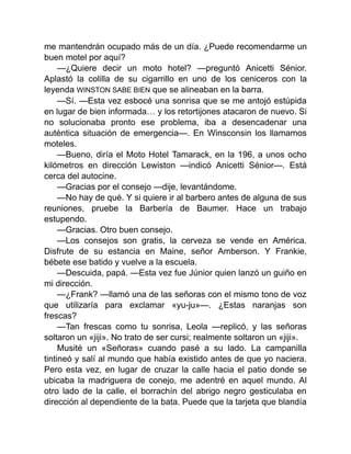 me mantendrán ocupado más de un día. ¿Puede recomendarme un
buen motel por aquí?
—¿Quiere decir un moto hotel? —preguntó Anicetti Sénior.
Aplastó la colilla de su cigarrillo en uno de los ceniceros con la
leyenda WINSTON SABE BIEN que se alineaban en la barra.
—Sí. —Esta vez esbocé una sonrisa que se me antojó estúpida
en lugar de bien informada… y los retortijones atacaron de nuevo. Si
no solucionaba pronto ese problema, iba a desencadenar una
auténtica situación de emergencia—. En Winsconsin los llamamos
moteles.
—Bueno, diría el Moto Hotel Tamarack, en la 196, a unos ocho
kilómetros en dirección Lewiston —indicó Anicetti Sénior—. Está
cerca del autocine.
—Gracias por el consejo —dije, levantándome.
—No hay de qué. Y si quiere ir al barbero antes de alguna de sus
reuniones, pruebe la Barbería de Baumer. Hace un trabajo
estupendo.
—Gracias. Otro buen consejo.
—Los consejos son gratis, la cerveza se vende en América.
Disfrute de su estancia en Maine, señor Amberson. Y Frankie,
bébete ese batido y vuelve a la escuela.
—Descuida, papá. —Esta vez fue Júnior quien lanzó un guiño en
mi dirección.
—¿Frank? —llamó una de las señoras con el mismo tono de voz
que utilizaría para exclamar «yu-ju»—. ¿Estas naranjas son
frescas?
—Tan frescas como tu sonrisa, Leola —replicó, y las señoras
soltaron un «jiji». No trato de ser cursi; realmente soltaron un «jiji».
Musité un «Señoras» cuando pasé a su lado. La campanilla
tintineó y salí al mundo que había existido antes de que yo naciera.
Pero esta vez, en lugar de cruzar la calle hacia el patio donde se
ubicaba la madriguera de conejo, me adentré en aquel mundo. Al
otro lado de la calle, el borrachín del abrigo negro gesticulaba en
dirección al dependiente de la bata. Puede que la tarjeta que blandía
 