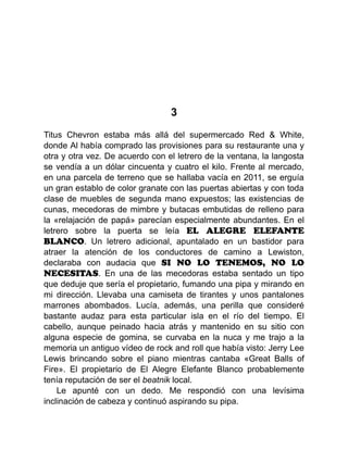 3
Titus Chevron estaba más allá del supermercado Red & White,
donde Al había comprado las provisiones para su restaurante una y
otra y otra vez. De acuerdo con el letrero de la ventana, la langosta
se vendía a un dólar cincuenta y cuatro el kilo. Frente al mercado,
en una parcela de terreno que se hallaba vacía en 2011, se erguía
un gran establo de color granate con las puertas abiertas y con toda
clase de muebles de segunda mano expuestos; las existencias de
cunas, mecedoras de mimbre y butacas embutidas de relleno para
la «relajación de papá» parecían especialmente abundantes. En el
letrero sobre la puerta se leía EL ALEGRE ELEFANTE
BLANCO. Un letrero adicional, apuntalado en un bastidor para
atraer la atención de los conductores de camino a Lewiston,
declaraba con audacia que SI NO LO TENEMOS, NO LO
NECESITAS. En una de las mecedoras estaba sentado un tipo
que deduje que sería el propietario, fumando una pipa y mirando en
mi dirección. Llevaba una camiseta de tirantes y unos pantalones
marrones abombados. Lucía, además, una perilla que consideré
bastante audaz para esta particular isla en el río del tiempo. El
cabello, aunque peinado hacia atrás y mantenido en su sitio con
alguna especie de gomina, se curvaba en la nuca y me trajo a la
memoria un antiguo vídeo de rock and roll que había visto: Jerry Lee
Lewis brincando sobre el piano mientras cantaba «Great Balls of
Fire». El propietario de El Alegre Elefante Blanco probablemente
tenía reputación de ser el beatnik local.
Le apunté con un dedo. Me respondió con una levísima
inclinación de cabeza y continuó aspirando su pipa.
 