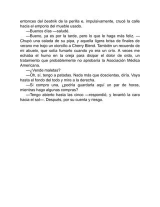 entonces del beatnik de la perilla e, impulsivamente, crucé la calle
hacia el emporio del mueble usado.
—Buenos días —saludé.
—Bueno, ya es por la tarde, pero lo que le haga más feliz. —
Chupó una calada de su pipa, y aquella ligera brisa de finales de
verano me trajo un olorcillo a Cherry Blend. También un recuerdo de
mi abuelo, que solía fumarlo cuando yo era un crío. A veces me
echaba el humo en la oreja para disipar el dolor de oído, un
tratamiento que probablemente no aprobaría la Asociación Médica
Americana.
—¿Vende maletas?
—Oh, sí, tengo a patadas. Nada más que doscientas, diría. Vaya
hasta el fondo del todo y mire a la derecha.
—Si compro una, ¿podría guardarla aquí un par de horas,
mientras hago algunas compras?
—Tengo abierto hasta las cinco —respondió, y levantó la cara
hacia el sol—. Después, por su cuenta y riesgo.
 