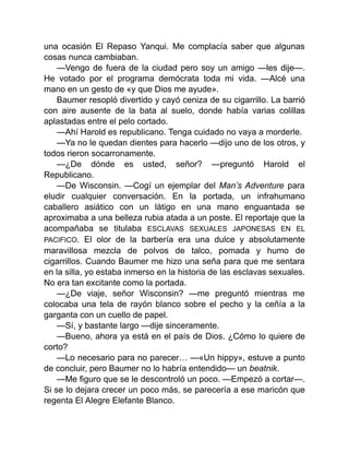 una ocasión El Repaso Yanqui. Me complacía saber que algunas
cosas nunca cambiaban.
—Vengo de fuera de la ciudad pero soy un amigo —les dije—.
He votado por el programa demócrata toda mi vida. —Alcé una
mano en un gesto de «y que Dios me ayude».
Baumer resopló divertido y cayó ceniza de su cigarrillo. La barrió
con aire ausente de la bata al suelo, donde había varias colillas
aplastadas entre el pelo cortado.
—Ahí Harold es republicano. Tenga cuidado no vaya a morderle.
—Ya no le quedan dientes para hacerlo —dijo uno de los otros, y
todos rieron socarronamente.
—¿De dónde es usted, señor? —preguntó Harold el
Republicano.
—De Wisconsin. —Cogí un ejemplar del Man’s Adventure para
eludir cualquier conversación. En la portada, un infrahumano
caballero asiático con un látigo en una mano enguantada se
aproximaba a una belleza rubia atada a un poste. El reportaje que la
acompañaba se titulaba ESCLAVAS SEXUALES JAPONESAS EN EL
PACIFICO. El olor de la barbería era una dulce y absolutamente
maravillosa mezcla de polvos de talco, pomada y humo de
cigarrillos. Cuando Baumer me hizo una seña para que me sentara
en la silla, yo estaba inmerso en la historia de las esclavas sexuales.
No era tan excitante como la portada.
—¿De viaje, señor Wisconsin? —me preguntó mientras me
colocaba una tela de rayón blanco sobre el pecho y la ceñía a la
garganta con un cuello de papel.
—Sí, y bastante largo —dije sinceramente.
—Bueno, ahora ya está en el país de Dios. ¿Cómo lo quiere de
corto?
—Lo necesario para no parecer… —«Un hippy», estuve a punto
de concluir, pero Baumer no lo habría entendido— un beatnik.
—Me figuro que se le descontroló un poco. —Empezó a cortar—.
Si se lo dejara crecer un poco más, se parecería a ese maricón que
regenta El Alegre Elefante Blanco.
 