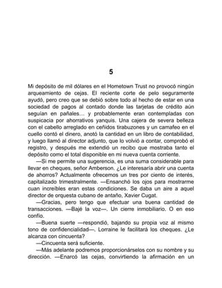 5
Mi depósito de mil dólares en el Hometown Trust no provocó ningún
arqueamiento de cejas. El reciente corte de pelo seguramente
ayudó, pero creo que se debió sobre todo al hecho de estar en una
sociedad de pagos al contado donde las tarjetas de crédito aún
seguían en pañales… y probablemente eran contempladas con
suspicacia por ahorrativos yanquis. Una cajera de severa belleza
con el cabello arreglado en ceñidos tirabuzones y un camafeo en el
cuello contó el dinero, anotó la cantidad en un libro de contabilidad,
y luego llamó al director adjunto, que lo volvió a contar, comprobó el
registro, y después me extendió un recibo que mostraba tanto el
depósito como el total disponible en mi nueva cuenta corriente.
—Si me permite una sugerencia, es una suma considerable para
llevar en cheques, señor Amberson. ¿Le interesaría abrir una cuenta
de ahorros? Actualmente ofrecemos un tres por ciento de interés,
capitalizado trimestralmente. —Ensanchó los ojos para mostrarme
cuan increíbles eran estas condiciones. Se daba un aire a aquel
director de orquesta cubano de antaño, Xavier Cugat.
—Gracias, pero tengo que efectuar una buena cantidad de
transacciones. —Bajé la voz—. Un cierre inmobiliario. O en eso
confío.
—Buena suerte —respondió, bajando su propia voz al mismo
tono de confidencialidad—. Lorraine le facilitará los cheques. ¿Le
alcanza con cincuenta?
—Cincuenta será suficiente.
—Más adelante podremos proporcionárselos con su nombre y su
dirección. —Enarcó las cejas, convirtiendo la afirmación en un
 