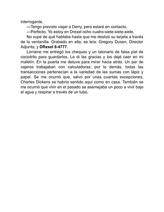 interrogante.
—Tengo previsto viajar a Derry, pero estaré en contacto.
—Perfecto. Yo estoy en Drexel ocho cuatro-siete-siete-siete.
No supe de qué hablaba hasta que me deslizó su tarjeta a través
de la ventanilla. Grabado en ella, se leía: Gregory Dusen, Director
Adjunto, y DRexel 8-4777.
Lorraine me entregó los cheques y un talonario de falsa piel de
cocodrilo para guardarlos. Le di las gracias y los dejé caer en mi
maletín. En la puerta me detuve para mirar hacia atrás. Un par de
cajeros trabajaban con calculadoras; por lo demás, todas las
transacciones pertenecían a la variedad de las sumas con lápiz y
papel. Se me ocurrió que, salvo por unas cuantas excepciones,
Charles Dickens se habría sentido aquí como en casa. También se
me ocurrió que vivir en el pasado se asemejaba un poco a vivir bajo
el agua y respirar a través de un tubo.
 