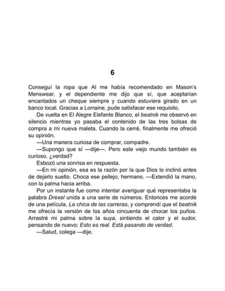 6
Conseguí la ropa que Al me había recomendado en Mason’s
Menswear, y el dependiente me dijo que sí, que aceptarían
encantados un cheque siempre y cuando estuviera girado en un
banco local. Gracias a Lorraine, pude satisfacer ese requisito.
De vuelta en El Alegre Elefante Blanco, el beatnik me observó en
silencio mientras yo pasaba el contenido de las tres bolsas de
compra a mi nueva maleta. Cuando la cerré, finalmente me ofreció
su opinión.
—Una manera curiosa de comprar, compadre.
—Supongo que sí —dije—. Pero este viejo mundo también es
curioso, ¿verdad?
Esbozó una sonrisa en respuesta.
—En mi opinión, esa es la razón por la que Dios lo inclinó antes
de dejarlo suelto. Choca ese pellejo, hermano. —Extendió la mano,
con la palma hacia arriba.
Por un instante fue como intentar averiguar qué representaba la
palabra Drexel unida a una serie de números. Entonces me acordé
de una película, La chica de las carreras, y comprendí que el beatnik
me ofrecía la versión de los años cincuenta de chocar los puños.
Arrastré mi palma sobre la suya, sintiendo el calor y el sudor,
pensando de nuevo: Esto es real. Está pasando de verdad.
—Salud, colega —dije.
 