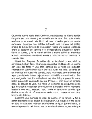 7
Crucé de nuevo hacia Titus Chevron, balanceando la maleta recién
cargada en una mano y el maletín en la otra. Era solo media
mañana en el mundo de 2011 del que procedía, pero me sentía
exhausto. Supongo que estaba sufriendo una versión del jet-lag
propia de En los límites de la realidad. Había una cabina telefónica
entre la estación de servicio y el concesionario adyacente. Entré,
cerré la puerta, y leí el cartel escrito a mano sobre el anticuado
aparato: RECUERDE: LLAMADAS AHORA A DIEZ CENTAVOS, CORTESÍA DE
«MAMÁ» BELL.
Hojeé las Páginas Amarillas de la localidad y encontré la
compañía Lisbon Taxi. El anuncio mostraba el dibujo de un coche
con ojos por faros y una gran sonrisa en la rejilla del radiador.
Prometía un SERVICIO RÁPIDO Y CORTÉS. A mí me valía. Escarbé en
los bolsillos en busca de cambio, pero lo primero que encontré fue
algo que debería haber dejado atrás: mi teléfono móvil Nokia. Era
una antigualla para los estándares del año del que procedía —me
había propuesto cambiarlo por un iPhone—, pero aquí no pintaba
nada. Si alguien lo veía, me haría un centenar de preguntas a las
que no podría responder. Lo sepulté en el maletín. Por el momento
bastaría con eso, supuse, pero tarde o temprano tendría que
deshacerme de él. Conservarlo sería como pasearse con una
bomba sin detonar.
Encontré una moneda de diez, la inserté en la ranura, y fue a
parar directamente al cajetín de devolución. La recuperé y me bastó
un solo vistazo para localizar el problema. Al igual que mi Nokia, la
moneda provenía del futuro; era un sandwich de cobre, no más que
 