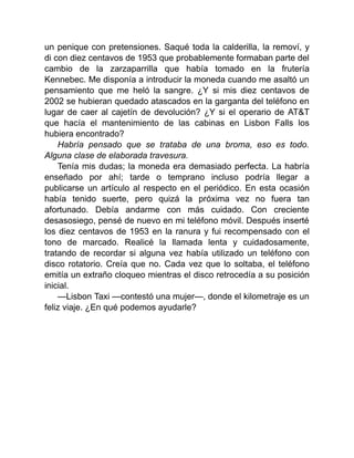 un penique con pretensiones. Saqué toda la calderilla, la removí, y
di con diez centavos de 1953 que probablemente formaban parte del
cambio de la zarzaparrilla que había tomado en la frutería
Kennebec. Me disponía a introducir la moneda cuando me asaltó un
pensamiento que me heló la sangre. ¿Y si mis diez centavos de
2002 se hubieran quedado atascados en la garganta del teléfono en
lugar de caer al cajetín de devolución? ¿Y si el operario de AT&T
que hacía el mantenimiento de las cabinas en Lisbon Falls los
hubiera encontrado?
Habría pensado que se trataba de una broma, eso es todo.
Alguna clase de elaborada travesura.
Tenía mis dudas; la moneda era demasiado perfecta. La habría
enseñado por ahí; tarde o temprano incluso podría llegar a
publicarse un artículo al respecto en el periódico. En esta ocasión
había tenido suerte, pero quizá la próxima vez no fuera tan
afortunado. Debía andarme con más cuidado. Con creciente
desasosiego, pensé de nuevo en mi teléfono móvil. Después inserté
los diez centavos de 1953 en la ranura y fui recompensado con el
tono de marcado. Realicé la llamada lenta y cuidadosamente,
tratando de recordar si alguna vez había utilizado un teléfono con
disco rotatorio. Creía que no. Cada vez que lo soltaba, el teléfono
emitía un extraño cloqueo mientras el disco retrocedía a su posición
inicial.
—Lisbon Taxi —contestó una mujer—, donde el kilometraje es un
feliz viaje. ¿En qué podemos ayudarle?
 