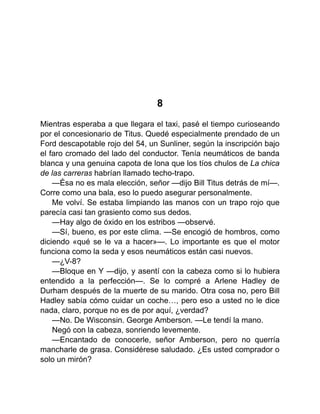 8
Mientras esperaba a que llegara el taxi, pasé el tiempo curioseando
por el concesionario de Titus. Quedé especialmente prendado de un
Ford descapotable rojo del 54, un Sunliner, según la inscripción bajo
el faro cromado del lado del conductor. Tenía neumáticos de banda
blanca y una genuina capota de lona que los tíos chulos de La chica
de las carreras habrían llamado techo-trapo.
—Ésa no es mala elección, señor —dijo Bill Titus detrás de mí—.
Corre como una bala, eso lo puedo asegurar personalmente.
Me volví. Se estaba limpiando las manos con un trapo rojo que
parecía casi tan grasiento como sus dedos.
—Hay algo de óxido en los estribos —observé.
—Sí, bueno, es por este clima. —Se encogió de hombros, como
diciendo «qué se le va a hacer»—. Lo importante es que el motor
funciona como la seda y esos neumáticos están casi nuevos.
—¿V-8?
—Bloque en Y —dijo, y asentí con la cabeza como si lo hubiera
entendido a la perfección—. Se lo compré a Arlene Hadley de
Durham después de la muerte de su marido. Otra cosa no, pero Bill
Hadley sabía cómo cuidar un coche…, pero eso a usted no le dice
nada, claro, porque no es de por aquí, ¿verdad?
—No. De Wisconsin. George Amberson. —Le tendí la mano.
Negó con la cabeza, sonriendo levemente.
—Encantado de conocerle, señor Amberson, pero no querría
mancharle de grasa. Considérese saludado. ¿Es usted comprador o
solo un mirón?
 