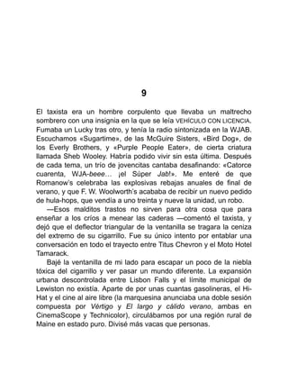 9
El taxista era un hombre corpulento que llevaba un maltrecho
sombrero con una insignia en la que se leía VEHÍCULO CON LICENCIA.
Fumaba un Lucky tras otro, y tenía la radio sintonizada en la WJAB.
Escuchamos «Sugartime», de las McGuire Sisters, «Bird Dog», de
los Everly Brothers, y «Purple People Eater», de cierta criatura
llamada Sheb Wooley. Habría podido vivir sin esta última. Después
de cada tema, un trío de jovencitas cantaba desafinando: «Catorce
cuarenta, WJA-beee… ¡el Súper Jab!». Me enteré de que
Romanow’s celebraba las explosivas rebajas anuales de final de
verano, y que F. W. Woolworth’s acababa de recibir un nuevo pedido
de hula-hops, que vendía a uno treinta y nueve la unidad, un robo.
—Esos malditos trastos no sirven para otra cosa que para
enseñar a los críos a menear las caderas —comentó el taxista, y
dejó que el deflector triangular de la ventanilla se tragara la ceniza
del extremo de su cigarrillo. Fue su único intento por entablar una
conversación en todo el trayecto entre Titus Chevron y el Moto Hotel
Tamarack.
Bajé la ventanilla de mi lado para escapar un poco de la niebla
tóxica del cigarrillo y ver pasar un mundo diferente. La expansión
urbana descontrolada entre Lisbon Falls y el límite municipal de
Lewiston no existía. Aparte de por unas cuantas gasolineras, el Hi-
Hat y el cine al aire libre (la marquesina anunciaba una doble sesión
compuesta por Vértigo y El largo y cálido verano, ambas en
CinemaScope y Technicolor), circulábamos por una región rural de
Maine en estado puro. Divisé más vacas que personas.
 