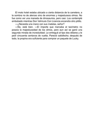 El moto hotel estaba ubicado a cierta distancia de la carretera, a
la sombra no de alerces sino de enormes y majestuosos olmos. No
fue como ver una manada de dinosaurios, pero casi. Los contemplé
embobado mientras Don Vehículo Con Licencia encendía otro pitillo.
—¿Necesita una mano con sus maletas, señor?
—No, está bien. —El importe que marcaba el taxímetro no
poseía la majestuosidad de los olmos, pero aun así se ganó una
segunda mirada de incredulidad. Le entregué al tipo dos dólares y le
pedí cincuenta centavos de vuelta. Pareció satisfecho; después de
todo, la propina era suficiente para comprar un paquete de Lucky.
 