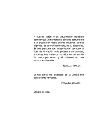 A nuestra razón le es virtualmente imposible
asimilar que un hombrecillo solitario derrumbara
a un gigante en medio de sus limusinas, de sus
legiones, de su muchedumbre, de su seguridad.
Si una persona tan insignificante destruyó al
líder de la nación más poderosa del planeta,
entonces nos hallamos sumidos en un mundo
de desproporciones, y el universo en que
vivimos es absurdo.
NORMAN MAILER
Si hay amor, las cicatrices de la viruela son
bellas como hoyuelos.
Proverbio japonés
El baile es vida.
 