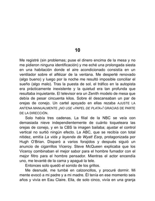 10
Me registré (sin problemas; puse el dinero encima de la mesa y no
me pidieron ninguna identificación) y me eché una prolongada siesta
en una habitación donde el aire acondicionado consistía en un
ventilador sobre el alféizar de la ventana. Me desperté renovado
(algo bueno) y luego por la noche me resultó imposible conciliar el
sueño (algo malo). Tras la puesta de sol, el tráfico en la autopista
era prácticamente inexistente y la quietud era tan profunda que
resultaba inquietante. El televisor era un Zenith modelo de mesa que
debía de pesar cincuenta kilos. Sobre él descansaban un par de
orejas de conejo. Un cartel apoyado en ellas rezaba AJUSTE LA
ANTENA MANUALMENTE ¡NO USE «PAPEL DE PLATA»! GRACIAS DE PARTE
DE LA DIRECCIÓN.
Solo había tres cadenas. La filial de la NBC se veía con
demasiada nieve independientemente de cuánto toqueteara las
orejas de conejo, y en la CBS la imagen bailaba; ajustar el control
vertical no surtió ningún efecto. La ABC, que se recibía con total
nitidez, emitía La vida y leyenda de Wyatt Earp, protagonizada por
Hugh O’Brian. Disparó a varios forajidos y después siguió un
anuncio de cigarrillos Viceroy. Steve McQueen explicaba que los
Viceroy combinaban el mejor sabor para el hombre fumador con el
mejor filtro para el hombre pensador. Mientras el actor encendía
uno, me levanté de la cama y apagué la tele.
Entonces solo quedó el sonido de los grillos.
Me desnudé, me tumbé en calzoncillos, y procuré dormir. Mi
mente evocó a mi padre y a mi madre. Él tenía en ese momento seis
años y vivía en Eau Claire. Ella, de solo cinco, vivía en una granja
 