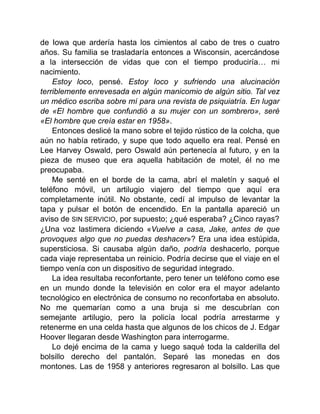 de Iowa que ardería hasta los cimientos al cabo de tres o cuatro
años. Su familia se trasladaría entonces a Wisconsin, acercándose
a la intersección de vidas que con el tiempo produciría… mi
nacimiento.
Estoy loco, pensé. Estoy loco y sufriendo una alucinación
terriblemente enrevesada en algún manicomio de algún sitio. Tal vez
un médico escriba sobre mí para una revista de psiquiatría. En lugar
de «El hombre que confundió a su mujer con un sombrero», seré
«El hombre que creía estar en 1958».
Entonces deslicé la mano sobre el tejido rústico de la colcha, que
aún no había retirado, y supe que todo aquello era real. Pensé en
Lee Harvey Oswald, pero Oswald aún pertenecía al futuro, y en la
pieza de museo que era aquella habitación de motel, él no me
preocupaba.
Me senté en el borde de la cama, abrí el maletín y saqué el
teléfono móvil, un artilugio viajero del tiempo que aquí era
completamente inútil. No obstante, cedí al impulso de levantar la
tapa y pulsar el botón de encendido. En la pantalla apareció un
aviso de SIN SERVICIO, por supuesto; ¿qué esperaba? ¿Cinco rayas?
¿Una voz lastimera diciendo «Vuelve a casa, Jake, antes de que
provoques algo que no puedas deshacer»? Era una idea estúpida,
supersticiosa. Si causaba algún daño, podría deshacerlo, porque
cada viaje representaba un reinicio. Podría decirse que el viaje en el
tiempo venía con un dispositivo de seguridad integrado.
La idea resultaba reconfortante, pero tener un teléfono como ese
en un mundo donde la televisión en color era el mayor adelanto
tecnológico en electrónica de consumo no reconfortaba en absoluto.
No me quemarían como a una bruja si me descubrían con
semejante artilugio, pero la policía local podría arrestarme y
retenerme en una celda hasta que algunos de los chicos de J. Edgar
Hoover llegaran desde Washington para interrogarme.
Lo dejé encima de la cama y luego saqué toda la calderilla del
bolsillo derecho del pantalón. Separé las monedas en dos
montones. Las de 1958 y anteriores regresaron al bolsillo. Las que
 