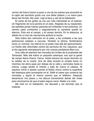 venían del futuro fueron a parar a uno de los sobres que encontré en
el cajón del escritorio (junto con una biblia Gideon y un menú para
llevar del Hi-Hat). Me vestí, cogí la llave y salí de la habitación.
El canto de los grillos se oía con más intensidad en el exterior.
Un fragmento de luna pendía en el cielo. Alejadas de su resplandor,
las estrellas jamás habían parecido tan brillantes ni tan próximas. Un
camión pasó zumbando y seguidamente la carretera quedó en
silencio. Esto era el campo, y el campo dormía. En la distancia, el
silbido de un tren de mercancías perforó la noche.
Solo había dos vehículos en el patio, y las unidades a las que
pertenecían estaban a oscuras. También la oficina. Sintiéndome
como un criminal, me interné en el prado más allá del aparcamiento.
La hierba alta relinchaba contra las perneras de mis vaqueros, que
al día siguiente reemplazaría por mis nuevos pantalones Ban-Lon.
Una valla de alambre liso marcaba los límites de la propiedad del
Tamarack. Más allá había un pequeño estanque, eso que la gente
de campo llama charca. Cerca, media docena de vacas dormían en
la calidez de la noche. Una de ellas levantó la mirada hacia mí
mientras me abría paso por debajo de la valla y caminaba hasta la
charca. Luego perdió el interés y bajó de nuevo la cabeza. Ni
siquiera volvió a alzarla cuando el Nokia chocó contra la superficie
del estanque para sumergirse en él. Sellé el sobre que contenía las
monedas y siguió el mismo camino que el teléfono. Después
desanduve mis pasos y me detuve brevemente detrás del motel
para cerciorarme de que el patio seguía vacío. Nadie a la vista.
Me metí en mi habitación, me desvestí y caí dormido casi al
instante.
 