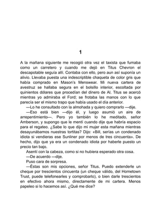 1
A la mañana siguiente me recogió otra vez el taxista que fumaba
como un carretero y cuando me dejó en Titus Chevron el
descapotable seguía allí. Contaba con ello, pero aun así suponía un
alivio. Llevaba puesta una indescriptible chaqueta de color gris que
había comprado en Mason’s Menswear. Mi nueva cartera de
avestruz se hallaba segura en el bolsillo interior, escoltada por
quinientos dólares que procedían del dinero de Al. Titus se acercó
mientras yo admiraba el Ford; se frotaba las manos con lo que
parecía ser el mismo trapo que había usado el día anterior.
—Lo he consultado con la almohada y quiero comprarlo —dije.
—Eso está bien —dijo él, y luego asumió un aire de
arrepentimiento—. Pero yo también lo he meditado, señor
Amberson, y supongo que le mentí cuando dije que habría espacio
para el regateo. ¿Sabe lo que dijo mi mujer esta mañana mientras
desayunábamos nuestras tortitas? Dijo: «Bill, serías un condenado
idiota si vendieras ese Sunliner por menos de tres cincuenta». De
hecho, dijo que ya era un condenado idiota por haberle puesto un
precio tan bajo.
Asentí con la cabeza, como si no hubiera esperado otra cosa.
—De acuerdo —dije.
Puso cara de sorpresa.
—Éstas son mis opciones, señor Titus. Puedo extenderle un
cheque por trescientos cincuenta (un cheque válido, del Hometown
Trust, puede telefonearles y comprobarlo), o bien darle trescientos
en efectivo ahora mismo, directamente de mi cartera. Menos
papeleo si lo hacemos así. ¿Qué me dice?
 