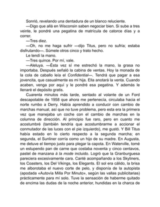 Sonrió, revelando una dentadura de un blanco reluciente.
—Digo que allá en Wisconsin saben negociar bien. Si sube a tres
veinte, le pondré una pegatina de matrícula de catorce días y a
correr.
—Tres diez.
—Oh, no me haga sufrir —dijo Titus, pero no sufría; estaba
disfrutando—. Súmele otros cinco y trato hecho.
Le tendí la mano.
—Tres quince. Por mí, vale.
—Aleluya. —Ésta vez sí me estrechó la mano, la grasa no
importaba. Después señaló la cabina de ventas. Hoy la monada de
la cola de caballo leía el Confidential—. Tendrá que pagar a esa
jovencita, que casualmente es mi hija. Ella anotará la venta. Cuando
acaben, venga por aquí y le pondré esa pegatina. Y además le
llenaré el depósito gratis.
Cuarenta minutos más tarde, sentado al volante de un Ford
descapotable de 1958 que ahora me pertenecía, circulaba hacia el
norte rumbo a Derry. Había aprendido a conducir con cambio de
marchas manual, así que no tuve problema, pero esta era la primera
vez que manejaba un coche con el cambio de marchas en la
columna de dirección. Al principio fue raro, pero en cuanto me
acostumbré (también tendría que acostumbrarme a accionar el
conmutador de las luces con el pie izquierdo), me gustó. Y Bill Titus
había estado en lo cierto respecto a la segunda marcha; en
segunda, el Sunliner corría como un hijo de su madre. En Augusta,
me detuve el tiempo justo para plegar la capota. En Waterville, tomé
un estupendo pan de carne que costaba noventa y cinco centavos,
pastel de manzana à la mode incluido. Logró que la Granburguesa
pareciera excesivamente cara. Canté acompañando a los Skyliners,
los Coasters, los Del Vikings, los Elegants. El sol era cálido, la brisa
me alborotaba el nuevo corte de pelo, y disponía de la autopista
(apodada «Autovía Milla Por Minuto», según las vallas publicitarias)
prácticamente para mí solo. Tuve la sensación de haberme quitado
de encima las dudas de la noche anterior, hundidas en la charca de
 