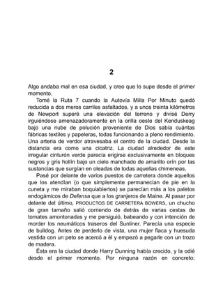 2
Algo andaba mal en esa ciudad, y creo que lo supe desde el primer
momento.
Tomé la Ruta 7 cuando la Autovía Milla Por Minuto quedó
reducida a dos meros carriles asfaltados, y a unos treinta kilómetros
de Newport superé una elevación del terreno y divisé Derry
irguiéndose amenazadoramente en la orilla oeste del Kenduskeag
bajo una nube de polución proveniente de Dios sabía cuántas
fábricas textiles y papeleras, todas funcionando a pleno rendimiento.
Una arteria de verdor atravesaba el centro de la ciudad. Desde la
distancia era como una cicatriz. La ciudad alrededor de este
irregular cinturón verde parecía erigirse exclusivamente en bloques
negros y gris hollín bajo un cielo manchado de amarillo orín por las
sustancias que surgían en oleadas de todas aquellas chimeneas.
Pasé por delante de varios puestos de carretera donde aquellos
que los atendían (o que simplemente permanecían de pie en la
cuneta y me miraban boquiabiertos) se parecían más a los paletos
endogámicos de Defensa que a los granjeros de Maine. Al pasar por
delante del último, PRODUCTOS DE CARRETERA BOWERS, un chucho
de gran tamaño salió corriendo de detrás de varias cestas de
tomates amontonadas y me persiguió, babeando y con intención de
morder los neumáticos traseros del Sunliner. Parecía una especie
de bulldog. Antes de perderlo de vista, una mujer flaca y huesuda
vestida con un peto se acercó a él y empezó a pegarle con un trozo
de madera.
Ésta era la ciudad donde Harry Dunning había crecido, y la odié
desde el primer momento. Por ninguna razón en concreto;
 