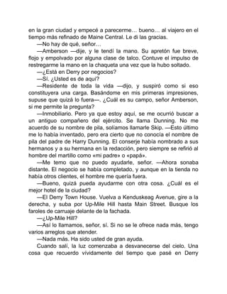 en la gran ciudad y empecé a parecerme… bueno… al viajero en el
tiempo más refinado de Maine Central. Le di las gracias.
—No hay de qué, señor…
—Amberson —dije, y le tendí la mano. Su apretón fue breve,
flojo y empolvado por alguna clase de talco. Contuve el impulso de
restregarme la mano en la chaqueta una vez que la hubo soltado.
—¿Está en Derry por negocios?
—Sí. ¿Usted es de aquí?
—Residente de toda la vida —dijo, y suspiró como si eso
constituyera una carga. Basándome en mis primeras impresiones,
supuse que quizá lo fuera—. ¿Cuál es su campo, señor Amberson,
si me permite la pregunta?
—Inmobiliario. Pero ya que estoy aquí, se me ocurrió buscar a
un antiguo compañero del ejército. Se llama Dunning. No me
acuerdo de su nombre de pila, solíamos llamarle Skip. —Esto último
me lo había inventado, pero era cierto que no conocía el nombre de
pila del padre de Harry Dunning. El conserje había nombrado a sus
hermanos y a su hermana en la redacción, pero siempre se refirió al
hombre del martillo como «mi padre» o «papá».
—Me temo que no puedo ayudarle, señor. —Ahora sonaba
distante. El negocio se había completado, y aunque en la tienda no
había otros clientes, el hombre me quería fuera.
—Bueno, quizá pueda ayudarme con otra cosa. ¿Cuál es el
mejor hotel de la ciudad?
—El Derry Town House. Vuelva a Kenduskeag Avenue, gire a la
derecha, y suba por Up-Mile Hill hasta Main Street. Busque los
faroles de carruaje delante de la fachada.
—¿Up-Mile Hill?
—Así lo llamamos, señor, sí. Si no se le ofrece nada más, tengo
varios arreglos que atender.
—Nada más. Ha sido usted de gran ayuda.
Cuando salí, la luz comenzaba a desvanecerse del cielo. Una
cosa que recuerdo vívidamente del tiempo que pasé en Derry
 