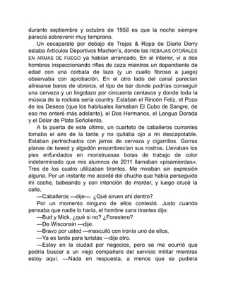 durante septiembre y octubre de 1958 es que la noche siempre
parecía sobrevenir muy temprano.
Un escaparate por debajo de Trajes & Ropa de Diario Derry
estaba Artículos Deportivos Machen’s, donde las REBAJAS OTOÑALES
EN ARMAS DE FUEGO ya habían arrancado. En el interior, vi a dos
hombres inspeccionando rifles de caza mientras un dependiente de
edad con una corbata de lazo (y un cuello fibroso a juego)
observaba con aprobación. En el otro lado del canal parecían
alinearse bares de obreros, el tipo de bar donde podrías conseguir
una cerveza y un lingotazo por cincuenta centavos y donde toda la
música de la rockola sería country. Estaban el Rincón Feliz, el Pozo
de los Deseos (que los habituales llamaban El Cubo de Sangre, de
eso me enteré más adelante), el Dos Hermanos, el Lengua Dorada
y el Dólar de Plata Soñoliento.
A la puerta de este último, un cuarteto de caballeros currantes
tomaba el aire de la tarde y no quitaba ojo a mi descapotable.
Estaban pertrechados con jarras de cerveza y cigarrillos. Gorras
planas de tweed y algodón ensombrecían sus rostros. Llevaban los
pies enfundados en monstruosas botas de trabajo de color
indeterminado que mis alumnos de 2011 llamaban «pisamierdas».
Tres de los cuatro utilizaban tirantes. Me miraban sin expresión
alguna. Por un instante me acordé del chucho que había perseguido
mi coche, babeando y con intención de morder, y luego crucé la
calle.
—Caballeros —dije—. ¿Qué sirven ahí dentro?
Por un momento ninguno de ellos contestó. Justo cuando
pensaba que nadie lo haría, el hombre sans tirantes dijo:
—Bud y Mick, ¿qué si no? ¿Forastero?
—De Wisconsin —dije.
—Bravo por usted —masculló con ironía uno de ellos.
—Ya es tarde para turistas —dijo otro.
—Estoy en la ciudad por negocios, pero se me ocurrió que
podría buscar a un viejo compañero del servicio militar mientras
estoy aquí. —Nada en respuesta, a menos que se pudiera
 