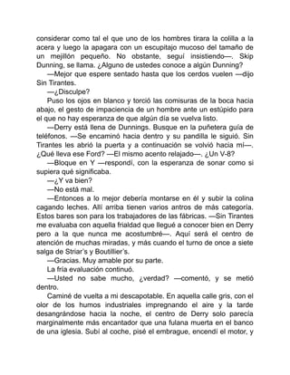 considerar como tal el que uno de los hombres tirara la colilla a la
acera y luego la apagara con un escupitajo mucoso del tamaño de
un mejillón pequeño. No obstante, seguí insistiendo—. Skip
Dunning, se llama. ¿Alguno de ustedes conoce a algún Dunning?
—Mejor que espere sentado hasta que los cerdos vuelen —dijo
Sin Tirantes.
—¿Disculpe?
Puso los ojos en blanco y torció las comisuras de la boca hacia
abajo, el gesto de impaciencia de un hombre ante un estúpido para
el que no hay esperanza de que algún día se vuelva listo.
—Derry está llena de Dunnings. Busque en la puñetera guía de
teléfonos. —Se encaminó hacia dentro y su pandilla le siguió. Sin
Tirantes les abrió la puerta y a continuación se volvió hacia mí—.
¿Qué lleva ese Ford? —El mismo acento relajado—. ¿Un V-8?
—Bloque en Y —respondí, con la esperanza de sonar como si
supiera qué significaba.
—¿Y va bien?
—No está mal.
—Entonces a lo mejor debería montarse en él y subir la colina
cagando leches. Allí arriba tienen varios antros de más categoría.
Estos bares son para los trabajadores de las fábricas. —Sin Tirantes
me evaluaba con aquella frialdad que llegué a conocer bien en Derry
pero a la que nunca me acostumbré—. Aquí será el centro de
atención de muchas miradas, y más cuando el turno de once a siete
salga de Striar’s y Boutillier’s.
—Gracias. Muy amable por su parte.
La fría evaluación continuó.
—Usted no sabe mucho, ¿verdad? —comentó, y se metió
dentro.
Caminé de vuelta a mi descapotable. En aquella calle gris, con el
olor de los humos industriales impregnando el aire y la tarde
desangrándose hacia la noche, el centro de Derry solo parecía
marginalmente más encantador que una fulana muerta en el banco
de una iglesia. Subí al coche, pisé el embrague, encendí el motor, y
 