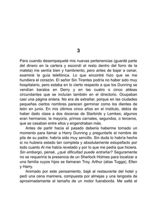 3
Para cuando desempaqueté mis nuevas pertenencias (guardé parte
del dinero en la cartera y escondí el resto dentro del forro de la
maleta) me sentía bien y hambriento, pero antes de bajar a cenar,
examiné la guía telefónica. Lo que encontré hizo que se me
hundiera el corazón. El señor Sin Tirantes podría no haber sido muy
hospitalario, pero estaba en lo cierto respecto a que los Dunning se
vendían baratos en Derry y en las cuatro o cinco aldeas
circundantes que se incluían también en el directorio. Ocupaban
casi una página entera. No era de extrañar, porque en las ciudades
pequeñas ciertos nombres parecen germinar como los dientes de
león en junio. En mis últimos cinco años en el instituto, debía de
haber dado clase a dos docenas de Starbirds y Lemkes; algunos
eran hermanos; la mayoría, primos carnales, segundos, o terceros,
que se casaban entre ellos y engendraban más.
Antes de partir hacia el pasado debería haberme tomado un
momento para llamar a Harry Dunning y preguntarle el nombre de
pila de su padre; habría sido muy sencillo. Sin duda lo habría hecho
si no hubiera estado tan completa y absolutamente estupefacto por
todo cuanto Al me había revelado y por lo que me pedía que hiciera.
Sin embargo, pensé, ¿qué dificultad puede entrañar? Seguramente
no se requeriría la presencia de un Sherlock Holmes para localizar a
una familia cuyos hijos se llamaran Troy, Arthur (alias Tugga), Ellen
y Harry.
Animado por este pensamiento, bajé al restaurante del hotel y
pedí una cena marinera, compuesta por almejas y una langosta de
aproximadamente el tamaño de un motor fueraborda. Me salté el
 