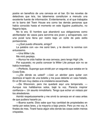 postre en beneficio de una cerveza en el bar. En las novelas de
detectives que leía, los taberneros constituían a menudo una
excelente fuente de información. Evidentemente, si el que trabajaba
en la barra del Town House era como las demás personas que
había conocido hasta el momento en este lúgubre pueblucho, no
llegaría lejos.
No lo era. El hombre que abandonó sus obligaciones como
abrillantador de vasos para servirme era joven y achaparrado, con
una jovial luna llena por rostro bajo un corte de pelo estilo
portaaviones.
—¿Qué puedo ofrecerle, amigo?
La palabra con «a» me sonó bien, y le devolví la sonrisa con
entusiasmo.
—Una Miller Lite.
Me miró perplejo.
—Nunca he oído hablar de esa cerveza, pero tengo High Life.
Por supuesto; no podía conocer la Miller Lite porque aún no se
había inventado.
—Perfecto. Supongo que olvidé por un segundo que estaba en la
Costa Este.
—¿De dónde es usted? —Usó un abridor para quitar con
destreza el tapón de una botella y me puso delante un vaso helado.
En el 58 son muy dados a la cristalería escarchada.
—De Wisconsin, pero me quedaré aquí una temporada. —
Aunque nos hallábamos solos, bajé la voz. Parecía inspirar
confianza—. Un asunto inmobiliario. Tengo que echar un vistazo por
los alrededores.
Asintió respetuosamente y me sirvió la cerveza en el vaso antes
de que pudiera hacerlo yo.
—Buena suerte. Dios sabe que hay cantidad de propiedades en
venta por estos lares, y la mayoría a bajo precio. Pero yo me voy. A
finales de mes. Tiraré hacia algún sitio donde las cosas estén menos
crispadas.
 