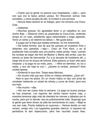 —Cierto que la gente no parece muy hospitalaria —dije—, pero
creí que era la típica actitud yanqui. En Wisconsin somos más
sociables, y como prueba de ello, le invitaré a una cerveza.
—Nunca bebo alcohol en el trabajo, pero me tomaría una Coca-
Cola.
—Adelante.
—Muchas gracias. Es agradable tener a un caballero en una
noche floja. —Observé cómo se preparaba la Coca-Cola, vertiendo
sirope en un vaso, añadiendo agua carbonatada y luego agitando.
Tomó un sorbo y se relamió los labios—. Me gusta dulce.
A juzgar por la tripa que estaba echando, no me sorprendió.
—De todas formas, eso de que los yanquis se muestran fríos y
distantes son patrañas —dijo—. Crecí en Fort Kent, y es el
pueblecito más sociable que uno podría visitar jamás. Vaya, cuando
los turistas se bajan del tren de Boston y Maine allá arriba, casi les
damos un beso de bienvenida. Fui a la escuela de hostelería allí, y
luego tiré al sur en busca de fortuna. Éste parecía un buen sitio para
empezar, y la paga no es mala, pero… —Miró en derredor, no vio a
nadie, y aun así bajó la voz—. ¿Quiere la verdad, Jackson? Esta
ciudad apesta.
—Entiendo lo que dice. Todas esas fábricas.
—Es mucho más que eso. Eche un vistazo alrededor. ¿Qué ve?
Hice lo que me pedía. En un rincón había un tipo con pinta de
vendedor bebiendo un cóctel de whisky y zumo de limón, pero eso
era todo.
—No mucho —dije.
—Así son las cosas toda la semana. La paga es buena porque
no hay propinas. Los tugurios del centro hacen buena caja, y
nosotros tenemos algo más de clientela los viernes y sábados por la
noche, pero por lo demás, eso es prácticamente todo. Supongo que
la gente que tiene dinero se pilla las borracheras en casa. —Bajó la
voz aún más. Pronto hablaría en susurros—. Hemos tenido un mal
verano, amigo mío. Los lugareños guardan silencio, ni siquiera los
periódicos le dan repercusión, pero han ocurrido cosas feas.
 