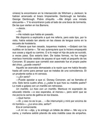 viniera) la encontraron en la intersección de Witcham y Jackson; le
habían arrancado el brazo limpiamente. Denbrough se llamaba,
George Denbrough. Pobre chiquillo. —Me dirigió una mirada
elocuente—. Y lo encontraron justo al lado de una boca de tormenta.
De las que vierten en los Barrens.
—Jesús.
—Sí.
—He notado que habla en pasado.
Me disponía a explicarle a qué me refería, pero este tipo, por lo
visto, había estado tan atento en las clases de lengua como en la
escuela de hostelería.
—Parece que han cesado, toquemos madera. —Golpeó con los
nudillos en la barra—. Tal vez quienquiera que lo hiciera empaquetó
sus cosas y siguió su camino. O a lo mejor el hijo de puta se suicidó,
a veces pasa. Eso estaría bien. De todas formas, no fue ningún
maníaco homicida vestido de payaso el que mató al pequeño de los
Corcoran. El payaso que cometió ese asesinato fue el propio padre
del chico, ¿puede creerlo?
Aquello se acercaba demasiado a la razón que me había llevado
hasta allí como para pensar que se trataba de una coincidencia. Di
un prudente sorbo a mi cerveza.
—¿En serio?
—Puede apostar a que sí. Dorsey Corcoran, así se llamaba el
crío. Solo tenía cuatro años, y ¿sabe lo que hizo su maldito padre?
Lo mató a golpes con un martillo sin retroceso.
Un martillo. Lo hizo con un martillo. Mantuve mi expresión de
educado interés —o eso esperaba, al menos—, pero sentí que se
me ponía la carne de gallina en los brazos.
—Qué horror.
—Sí, y eso no es lo pe… —Se interrumpió y miró por encima de
mi hombro—. ¿Le sirvo otra, señor?
Era el comerciante.
—A mí no —dijo, y le entregó un billete de dólar—. Me voy a la
cama, y mañana saldré pitando de esta maldita casa de empeños.
 