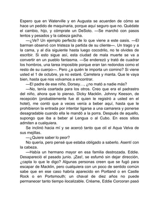 Espero que en Waterville y en Augusta se acuerden de cómo se
hace un pedido de maquinaria, porque aquí seguro que no. Quédate
el cambio, hijo, y cómprate un DeSoto. —Se marchó con pasos
lentos y pesados y la cabeza gacha.
—¿Ve? Un ejemplo perfecto de lo que viene a este oasis. —El
barman observó con tristeza la partida de su cliente—. Un trago y a
la cama, y al día siguiente hasta luego cocodrilo, no te olvides de
escribir. Si esto sigue así, esta ciudad de mala muerte se va a
convertir en un pueblo fantasma. —Se enderezó y trató de cuadrar
los hombros, una tarea imposible porque eran tan redondos como el
resto de su cuerpo—. Pero ¿a quién le importa un comino? Si viene
usted el 1 de octubre, ya no estaré. Carretera y manta. Que le vaya
bien, hasta que nos volvamos a encontrar.
—El padre de ese niño, Dorsey…, ¿no mató a nadie más?
—No, tenía coartada para los otros. Creo que era el padrastro
del niño, ahora que lo pienso. Dicky Macklin. Johnny Keeson, de
recepción (probablemente fue él quien le registró a usted en el
hotel), me contó que a veces venía a beber aquí, hasta que le
prohibieron la entrada por intentar ligarse a una camarera y ponerse
desagradable cuando ella le mandó a la porra. Después de aquello,
supongo que iba a beber al Lengua o al Cubo. En esos sitios
admiten a cualquiera.
Se inclinó hacia mí y se acercó tanto que olí el Aqua Velva de
sus mejillas.
—¿Quiere saber lo peor?
No quería, pero pensé que estaba obligado a saberlo. Asentí con
la cabeza.
—Había un hermano mayor en esa familia destrozada. Eddie.
Desapareció el pasado junio. ¡Zas!, se esfumó sin dejar dirección,
¿capta lo que le digo? Algunas personas creen que se fugó para
escapar de Macklin, pero cualquiera con un poco de sentido común
sabe que en ese caso habría aparecido en Portland o en Castle
Rock o en Portsmouth; un chaval de diez años no puede
permanecer tanto tiempo ilocalizable. Créame, Eddie Corcoran pasó
 