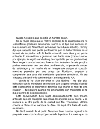 Nunca he sido lo que se diría un hombre llorón.
Mi ex mujer alegó que el motivo principal de la separación era mi
«inexistente gradiente emocional» (como si el tipo que conoció en
las reuniones de Alcohólicos Anónimos no hubiera influido). Christy
dijo que suponía que podía perdonarme por no haber llorado en el
funeral de su padre, solo le había conocido seis años y no podía
entender lo maravilloso y generoso que había sido (como cuando,
por ejemplo, le regaló un Mustang descapotable por su graduación).
Pero luego, cuando tampoco lloré en los funerales de mis propios
padres —murieron con dos años de diferencia, mi padre de cáncer
de estómago y mi madre de un inesperado ataque al corazón
mientras paseaba por una playa de Florida—, empezó a
comprender esa cosa del inexistente gradiente emocional. Yo era
«incapaz de sentir mis sentimientos», en lenguaje de AA.
—Jamás te he visto derramar ni una lágrima —me dijo ella,
hablando con la monótona entonación que la gente emplea cuando
está expresando el argumento definitivo que marca el final de una
relación—. Ni siquiera cuando me amenazaste con marcharte si no
iba al centro de desintoxicación.
Esta conversación tuvo lugar aproximadamente seis meses
antes de que ella recogiera sus cosas, las metiera en su coche, y se
mudara a la otra punta de la ciudad con Mel Thompson. «Chico
conoce a chica en el campus de AA». He aquí otra frase de esas
reuniones.
No lloré cuando la vi partir. Tampoco lloré cuando regresé a la
pequeña casa con la desproporcionada hipoteca. La casa que no
 