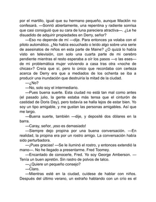 por el martillo, igual que su hermano pequeño, aunque Macklin no
confesará. —Sonrió abiertamente, una repentina y radiente sonrisa
que casi consiguió que su cara de luna pareciera atractiva—. ¿Le he
disuadido de adquirir propiedades en Derry, señor?
—Eso no depende de mí —dije. Para entonces ya volaba con el
piloto automático. ¿No había escuchado o leído algo sobre una serie
de asesinatos de niños en esta parte de Maine? ¿O quizá lo había
visto en televisión, con solo una cuarta parte de mi cerebro
pendiente mientras el resto esperaba a oír los pasos —o las eses—
de mi problemática mujer volviendo a casa tras otra «noche de
chicas»? Creía que sí, pero lo único que recordaba con certeza
acerca de Derry era que a mediados de los ochenta se iba a
producir una inundación que destruiría la mitad de la ciudad.
—¿No?
—No, solo soy el intermediario.
—Pues buena suerte. Esta ciudad no está tan mal como antes
(el pasado julio, la gente estaba más tensa que el cinturón de
castidad de Doris Day), pero todavía se halla lejos de estar bien. Yo
soy un tipo amigable, y me gustan las personas amigables. Así que
me largo.
—Buena suerte, también —dije, y deposité dos dólares en la
barra.
—Caray, señor, ¡eso es demasiado!
—Siempre dejo propina por una buena conversación. —En
realidad, la propina era por un rostro amigo. La conversación había
sido perturbadora.
—¡Pues gracias! —Se le iluminó el rostro, y entonces extendió la
mano—. No he llegado a presentarme. Fred Toomey.
—Encantado de conocerle, Fred. Yo soy George Amberson. —
Tenía un buen apretón. Sin rastro de polvos de talco.
—¿Quiere un pequeño consejo?
—Claro.
—Mientras esté en la ciudad, cuídese de hablar con niños.
Después del último verano, un extraño hablando con un crío es el
 