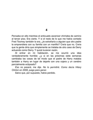 4
Pensaba en ello mientras el anticuado ascensor chirriaba de camino
al tercer piso. Era cierto. Y si el resto de lo que me había contado
Fred Toomey también lo era, ¿le extrañaría a alguien que otro padre
la emprendiera con su familia con un martillo? Creía que no. Creía
que la gente diría que simplemente se trataba de otro caso de Derry
actuando como Derry. Y quizá tuvieran razón.
Al entrar en mi habitación, se me ocurrió una idea
verdaderamente horrible: ¿y si en las próximas siete semanas
cambiaba las cosas de tal modo que el padre de Harry mataba
también a Harry en lugar de dejarle con una cojera y un cerebro
parcialmente eclipsado?
Eso no pasará, me dije. No lo permitiré. Como decía Hilary
Clinton en 2008, juego para ganar.
Salvo que, por supuesto, había perdido.
 